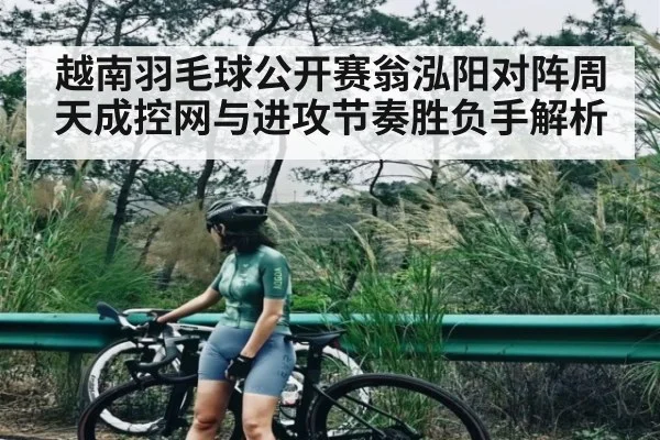 越南羽毛球公开赛翁泓阳对阵周天成控网与进攻节奏胜负手解析