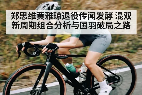 郑思维黄雅琼退役传闻发酵 混双新周期组合分析与国羽破局之路